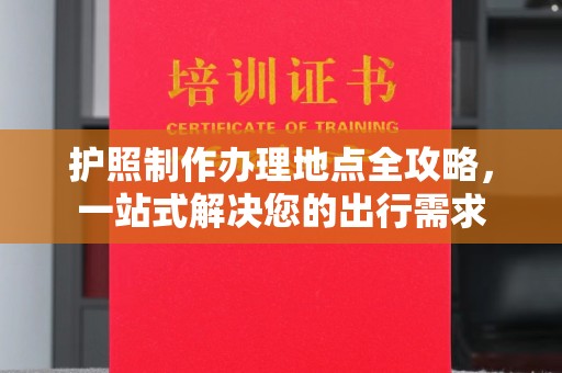 阿莲护照制作办理地点全攻略，一站式解决您的出行需求